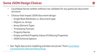 ©2016 Couchbase Inc. 26
Some JSON Design Choices
26
• Couchbase Server neither enforces nor validates for any particular document
structure
• Choices that impact JSON document design:
– Single Root Attributes vs. Document type
– Objects vs. Arrays
– Array ElementTypes
– Timestamp Formats
– Property Names
– Empty and Null PropertyValuesVS Missing Properties
– JSON Schema Options
• See "Agile document modeling and data structures“ from Couchbase
Connect16 On-Demand Recordings
 