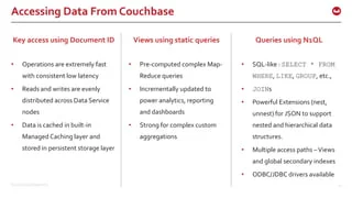 ©2015 Couchbase Inc. 13
Accessing Data From Couchbase
Key access using Document ID
• Operations are extremely fast
with consistent low latency
• Reads and writes are evenly
distributed across Data Service
nodes
• Data is cached in built-in
Managed Caching layer and
stored in persistent storage layer
Queries using N1QL
• SQL-like : SELECT * FROM
WHERE, LIKE, GROUP, etc.,
• JOINs
• Powerful Extensions (nest,
unnest) for JSON to support
nested and hierarchical data
structures.
• Multiple access paths –Views
and global secondary indexes
• ODBC/JDBC drivers available
Views using static queries
• Pre-computed complex Map-
Reduce queries
• Incrementally updated to
power analytics, reporting
and dashboards
• Strong for complex custom
aggregations
 