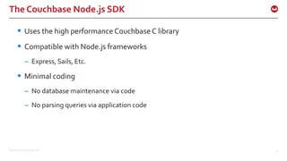©2015 Couchbase Inc. 14
The Couchbase Node.js SDK
 Uses the high performance Couchbase C library
 Compatible with Node.js frameworks
– Express, Sails, Etc.
 Minimal coding
– No database maintenance via code
– No parsing queries via application code
 