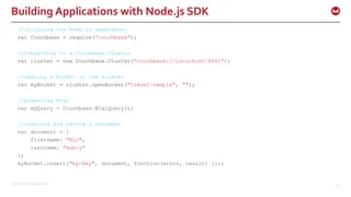 ©2015 Couchbase Inc. 15
Building Applications with Node.js SDK
//including the Node.js dependency
var Couchbase = require(”couchbase");
//connecting to a Couchbase cluster
var cluster = new Couchbase.Cluster("couchbase://localhost:8091");
//opening a bucket in the cluster
var myBucket = cluster.openBucket("travel-sample", "");
//preparing N1ql
var myQuery = Couchbase.N1qlQuery();
//creating and saving a Document
var document = {
firstname: "Nic",
lastname: "Raboy"
};
myBucket.insert("my-key", document, function(error, result) {});
 