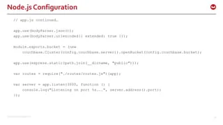 ©2015 Couchbase Inc. 30
Node.js Configuration
// app.js continued…
app.use(bodyParser.json());
app.use(bodyParser.urlencoded({ extended: true }));
module.exports.bucket = (new
couchbase.Cluster(config.couchbase.server)).openBucket(config.couchbase.bucket);
app.use(express.static(path.join(__dirname, "public")));
var routes = require("./routes/routes.js")(app);
var server = app.listen(3000, function () {
console.log("Listening on port %s...", server.address().port);
});
 