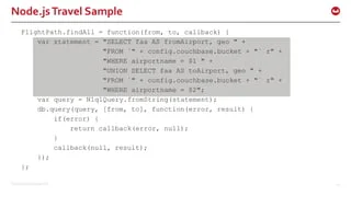 ©2015 Couchbase Inc. 42
Node.jsTravel Sample
FlightPath.findAll = function(from, to, callback) {
var statement = "SELECT faa AS fromAirport, geo " +
"FROM `" + config.couchbase.bucket + "` r" +
"WHERE airportname = $1 " +
"UNION SELECT faa AS toAirport, geo " +
"FROM `" + config.couchbase.bucket + "` r" +
"WHERE airportname = $2";
var query = N1qlQuery.fromString(statement);
db.query(query, [from, to], function(error, result) {
if(error) {
return callback(error, null);
}
callback(null, result);
});
};
 