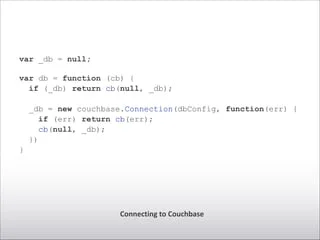 Connecting	
  to	
  Couchbase
var _db = null;
!
var db = function (cb) {
if (_db) return cb(null, _db);
_db = new couchbase.Connection(dbConfig, function(err) {
if (err) return cb(err);
cb(null, _db);
})
}
 