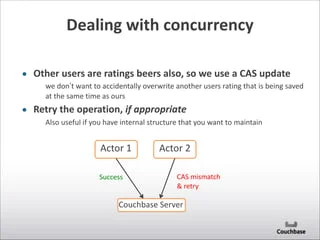 Dealing	
  with	
  concurrency
• Other	
  users	
  are	
  ratings	
  beers	
  also,	
  so	
  we	
  use	
  a	
  CAS	
  update	
  
we	
  don’t	
  want	
  to	
  accidentally	
  overwrite	
  another	
  users	
  rating	
  that	
  is	
  being	
  saved	
  
at	
  the	
  same	
  time	
  as	
  ours	
  
• Retry	
  the	
  operation,	
  if	
  appropriate	
  
Also	
  useful	
  if	
  you	
  have	
  internal	
  structure	
  that	
  you	
  want	
  to	
  maintain
Actor	
  1 Actor	
  2
Couchbase	
  Server
CAS	
  mismatch	
  
&	
  retry
Success
 