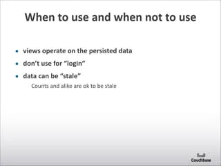 When	
  to	
  use	
  and	
  when	
  not	
  to	
  use
• views	
  operate	
  on	
  the	
  persisted	
  data	
  
• don’t	
  use	
  for	
  “login”	
  
• data	
  can	
  be	
  “stale”	
  
Counts	
  and	
  alike	
  are	
  ok	
  to	
  be	
  stale
 