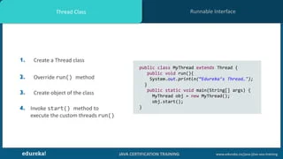 JAVA CERTIFICATION TRAINING www.edureka.co/java-j2ee-soa-training
Runnable InterfaceThread Class
1. Create a Thread class
2. Override run() method
3. Create object of the class
4. Invoke start() method to
execute the custom threads run()
public class MyThread extends Thread {
public void run(){
System.out.println(“Edureka’s Thread…");
}
public static void main(String[] args) {
MyThread obj = new MyThread();
obj.start();
}
 