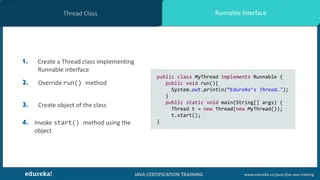 JAVA CERTIFICATION TRAINING www.edureka.co/java-j2ee-soa-training
Runnable InterfaceThread Class
1. Create a Thread class implementing
Runnable interface
2. Override run() method
3. Create object of the class
4. Invoke start() method using the
object
public class MyThread implements Runnable {
public void run(){
System.out.println(“Edureka’s Thread…");
}
public static void main(String[] args) {
Thread t = new Thread(new MyThread());
t.start();
}
 