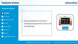 `
https://www.edureka.co/java-j2ee-soa-trainingEDUREKA JAVA CERTIFICATION TRAINING
Features of Java
Simple
➢ Java was designed to be easy for
professional programmer to learn and
use effectively.
Feature of Java
Simple
Portable
Object-oriented
Dynamic
Distributed
Robust
High Performance
Secure
 