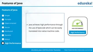`
https://www.edureka.co/java-j2ee-soa-trainingEDUREKA JAVA CERTIFICATION TRAINING
Features of Java
High Performance
➢ Java achieves high performance through
the use of bytecode which can be easily
translated into native machine code.
Feature of Java
Simple
Portable
Object-oriented
Dynamic
Distributed
Robust
High Performance
Secure
 