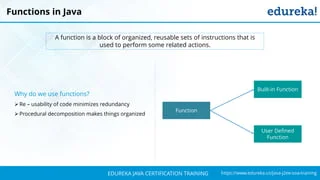 `
https://www.edureka.co/java-j2ee-soa-trainingEDUREKA JAVA CERTIFICATION TRAINING
Functions in Java
A function is a block of organized, reusable sets of instructions that is
used to perform some related actions.
Why do we use functions?
➢Re – usability of code minimizes redundancy
➢Procedural decomposition makes things organized
Function
Built-in Function
User Defined
Function
 