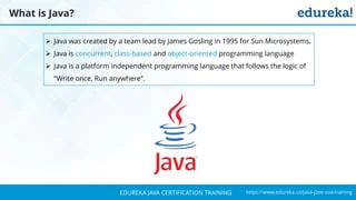 `
https://www.edureka.co/java-j2ee-soa-trainingEDUREKA JAVA CERTIFICATION TRAINING
What is Java?
➢ Java was created by a team lead by James Gosling in 1995 for Sun Microsystems.
➢ Java is concurrent, class-based and object-oriented programming language
➢ Java is a platform independent programming language that follows the logic of
“Write once, Run anywhere”.
 