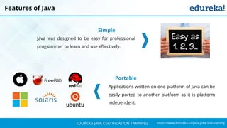 `
https://www.edureka.co/java-j2ee-soa-trainingEDUREKA JAVA CERTIFICATION TRAINING
Features of Java
Simple
Java was designed to be easy for professional
programmer to learn and use effectively.
Portable
Applications written on one platform of Java can be
easily ported to another platform as it is platform
independent.
 