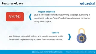 `
https://www.edureka.co/java-j2ee-soa-trainingEDUREKA JAVA CERTIFICATION TRAINING
Features of Java
Object-oriented
Java is an object oriented programming language. Everything is
considered to be an “object” and all operations are performed
using these objects.
Secure
Java does not use explicit pointer and runs its programs inside
the sandbox to prevents any activities from untrusted sources.
{OOPS}
 