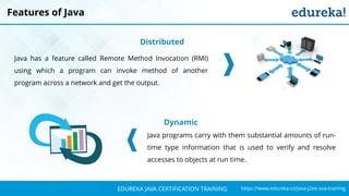 `
https://www.edureka.co/java-j2ee-soa-trainingEDUREKA JAVA CERTIFICATION TRAINING
Features of Java
Distributed
Java has a feature called Remote Method Invocation (RMI)
using which a program can invoke method of another
program across a network and get the output.
Dynamic
Java programs carry with them substantial amounts of run-
time type information that is used to verify and resolve
accesses to objects at run time.
 