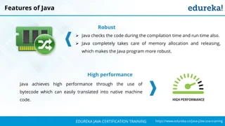 `
https://www.edureka.co/java-j2ee-soa-trainingEDUREKA JAVA CERTIFICATION TRAINING
Features of Java
Robust
➢ Java checks the code during the compilation time and run time also.
➢ Java completely takes care of memory allocation and releasing,
which makes the Java program more robust.
High performance
Java achieves high performance through the use of
bytecode which can easily translated into native machine
code.
 