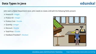 `
https://www.edureka.co/java-j2ee-soa-trainingEDUREKA JAVA CERTIFICATION TRAINING
John owns a Retail Department store. John needs to create a bill with the following fields present:
➢ Invoice ID - Integer
➢ Product ID - Integer
➢ Product Cost - Double
➢ Quantity - Integer
➢ Discount - Double
➢ Total Price - Double
➢ Feedback Provided ? - Boolean
Data Types in Java
 