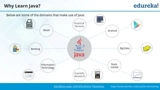 `
https://www.edureka.co/java-j2ee-soa-trainingEDUREKA JAVA CERTIFICATION TRAINING
Why Learn Java?
Below are some of the domains that make use of Java:
Stock
market
Retail
Financial
Services
Android
Big DataBanking
Information
Technology
Scientific
Research
 