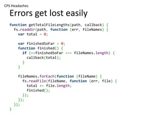 CPS Headaches

  Errors get lost easily
  function getTotalFileLengths(path, callback) {
    fs.readdir(path, function (err, fileNames) {
      var total = 0;

       var finishedSoFar = 0;
       function finished() {
         if (++finishedSoFar === fileNames.length) {
           callback(total);
         }
       }

        fileNames.forEach(function (fileName) {
          fs.readFile(fileName, function (err, file) {
            total += file.length;
            finished();
          });
        });
      });
  }
 